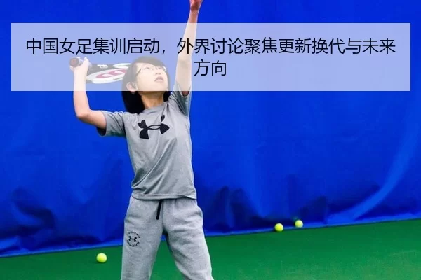 中国女足集训启动，外界讨论聚焦更新换代与未来方向